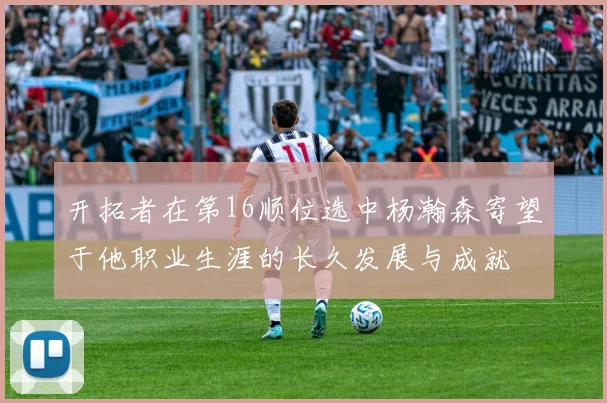 开拓者在第16顺位选中杨瀚森寄望于他职业生涯的长久发展与成就