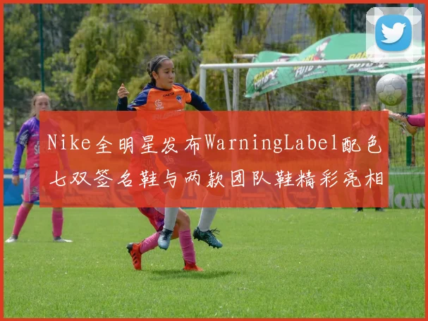 Nike全明星发布WarningLabel配色七双签名鞋与两款团队鞋精彩亮相