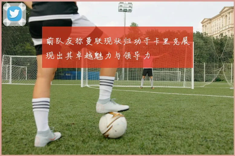 前队友称曼联现状归功于卡里克展现出其卓越魅力与领导力