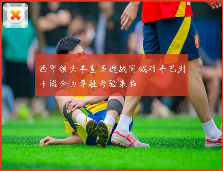 西甲领头羊皇马迎战同城对手巴列卡诺全力争胜考验来临