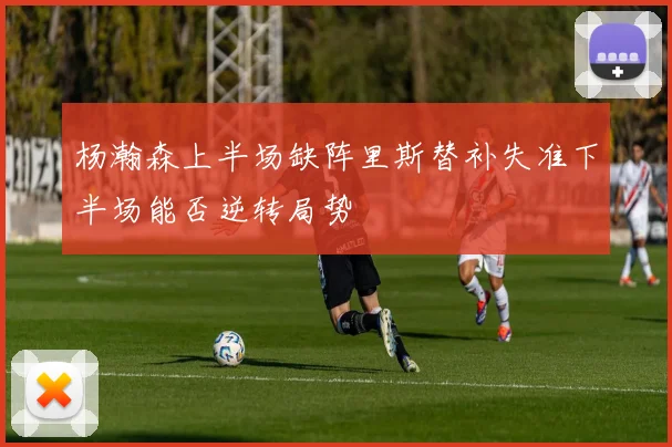 杨瀚森上半场缺阵里斯替补失准下半场能否逆转局势