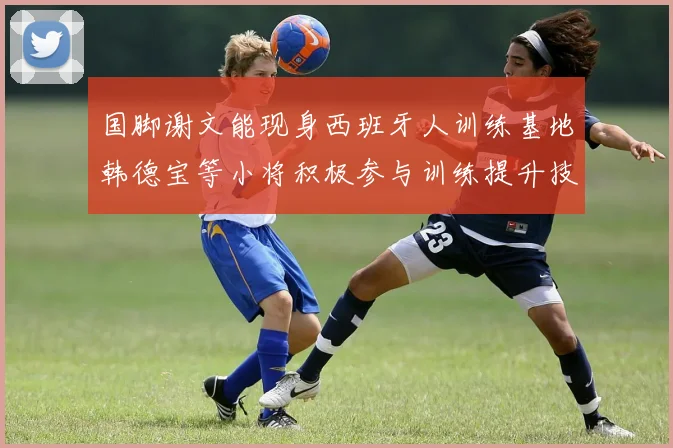 国脚谢文能现身西班牙人训练基地韩德宝等小将积极参与训练提升技艺