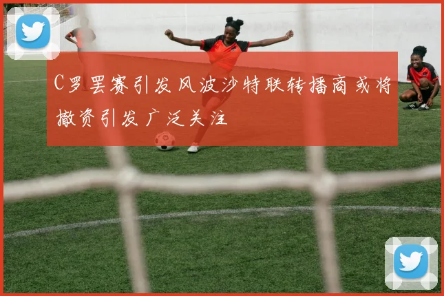 C罗罢赛引发风波沙特联转播商或将撤资引发广泛关注