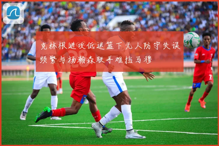克林根进攻低迷篮下无人防守失误频繁与杨瀚森联手难挡马穆