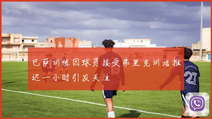 巴萨训练因球员接受弗里克训话推迟一小时引发关注