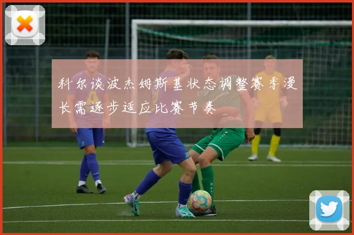 科尔谈波杰姆斯基状态调整赛季漫长需逐步适应比赛节奏