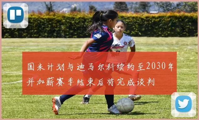 国米计划与迪马尔科续约至2030年并加薪赛季结束后将完成谈判