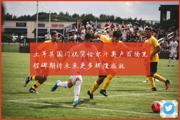 土耳其国门祝贺恰尔汗奥卢百场里程碑期待未来更多辉煌成就