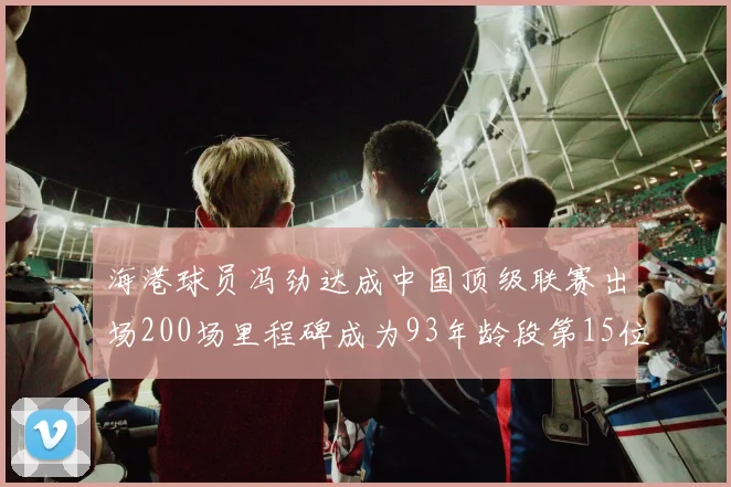 海港球员冯劲达成中国顶级联赛出场200场里程碑成为93年龄段第15位球员