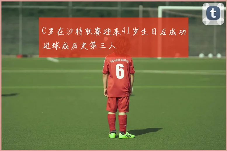C罗在沙特联赛迎来41岁生日后成功进球成历史第三人