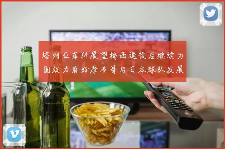 塔利亚菲科展望梅西退役后继续为国效力看好摩洛哥与日本球队发展