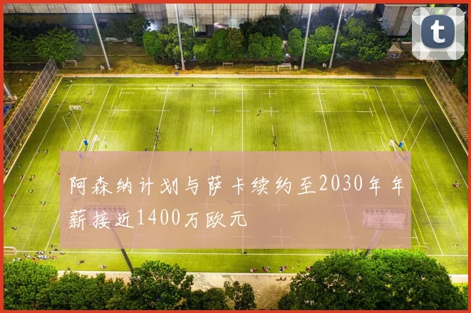 阿森纳计划与萨卡续约至2030年年薪接近1400万欧元