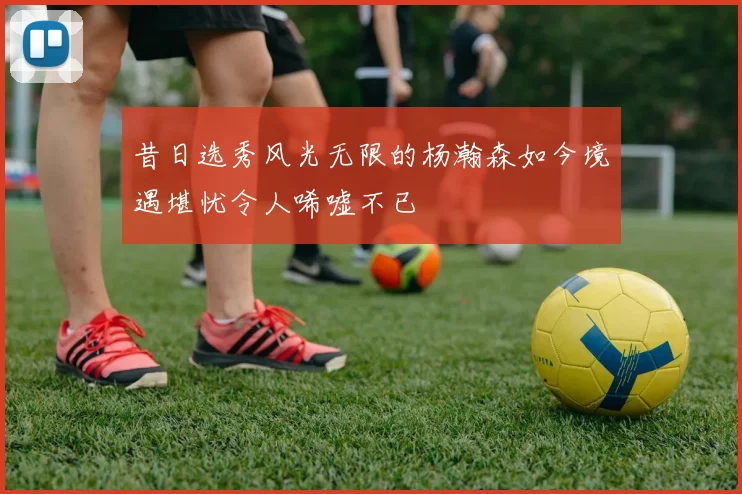 昔日选秀风光无限的杨瀚森如今境遇堪忧令人唏嘘不已