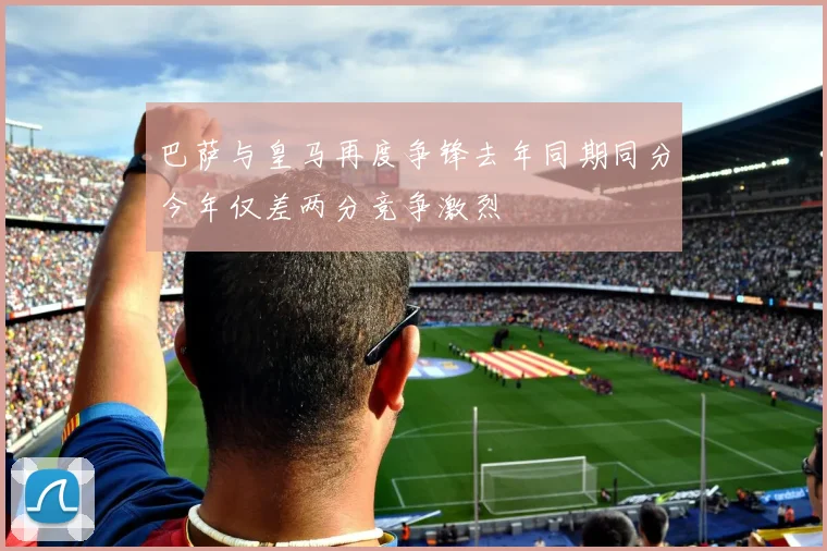 巴萨与皇马再度争锋去年同期同分今年仅差两分竞争激烈